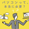 パソコンは本当に必要か？社会人や大学生で必要な人・必要ない人について解説