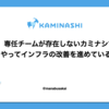 専任チームが存在しないカミナシでどうやってインフラの改善を進めているのか？