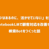 「ナレッジはあるのに、活かせていない」を変える！NotebookLMで顧客対応を改善する検索Botをつくった話
