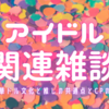 1日1ブログ その460：アイドル関連雑談～中華ドル文化と推しの共通点とCPの話～