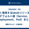 よく使用するk8sのリソースのデフォルト値（Service、Deployment、Pod）まとめ
