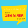 人生がおもしろくないのは自分がつまらない選択しているだけ