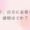 今、自分に必要な感情は？