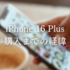 iPhone 16 Plus購入までの経緯