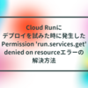 Cloud Runにデプロイを試みた時に発生したPermission 'run.services.get' denied on resourceエラーの解決方法