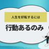 今の人生を好転させたいなら行動あるのみ！だと実感した話【哲学風な話】