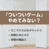 ミニマリズムとは？⑧  ～ミニマリズムのメリット「ついついゲーム」の習慣をやめて時間にゆとり～