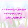 スマホの中だってお片付け～データやアプリで溢れていませんか？～