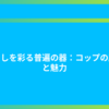 暮らしを彩る普遍の器：コップの歴史と魅力