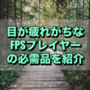 目が疲れがちなFPSプレイヤーの必需品を紹介