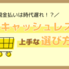 現金払いは既に時代遅れ！？自分にあったキャッシュレス決済でお得にショッピングを楽しもう！