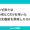 なぜ我々は令和にCSVを用いた設定機能を開発したのか