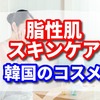 脂性肌のスキンケアで韓国のコスメ【おすすめ3選】
