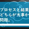 プロセスと結果、どちらが大事か問題。