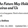 ニューヨークタイムズが  “What the Future May Hold for the Coronavirus and Us？”（コロナウイルスと私たちの未来は？）  という記事を載せていました．そのダイジェスト版のDeepL翻訳です．「ワクチンは入院や死亡を防ぐのに非常に効果的であるため，今年の冬は壊滅的な状況にはならないかもしれません」「来年以降のパンデミックの経過を予測するのはさらに困難」「科学者たちは，ウイルスとの間に“不穏な平衡状態”に達するだろうと予測しています」