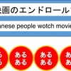 日本人あるある　「日本人は映画のエンドロールまで見る」？8人中7人の外国人が「あるある」．アメリカはじめ，多くの国はハーフライトになる．「予告から，エンドロールの終わりまでが，日本人にとっての映画なんだよ」「「本人は，映画館に行くという『体験』を重視しているのよ」「インドでは，2時間の映画でも，途中15分の休憩があるんだ」「静かすぎるよね．アメリカでは，よく登場人物に話しかけるよ」（笑い）　COOL JAPAN　「外国人が感じた“ニッポン人あるある”Part3」-4