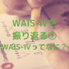 WAIS-Ⅳを振り返る①　～WAIS-Ⅳってなに？～