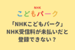 「NHKこどもパーク」は受信料を払っていない人は登録できない？