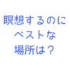 瞑想はどこでする？瞑想歴１年の私が思う、瞑想するのに最適な場所とは？