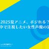 2025夏アニメ、ポジれる？今期の中で注視したい女性声優の演技は？