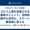 ゴルフ上達を加速させる「最新ガジェット」活用術｜移動中も自宅も、スマートな練習場に変える