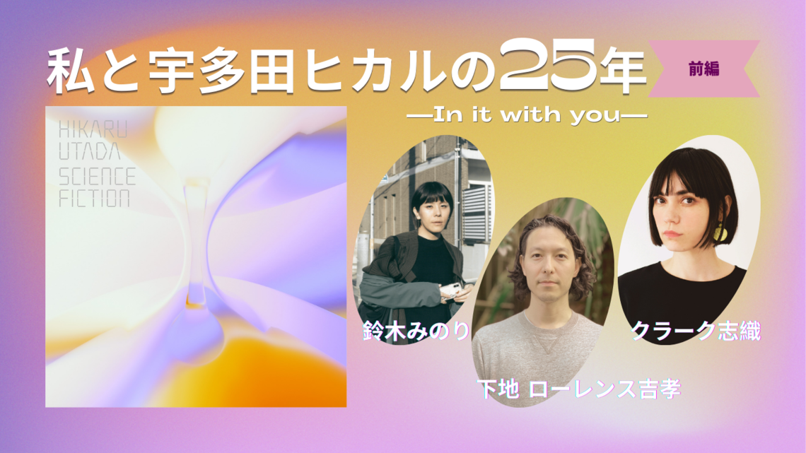 私と宇多田ヒカルの25年（前編）―Hikkiと親友になれそうだと思えるのはなぜ？｜下地ローレンス吉孝さん・鈴木みのりさん・クラーク志織さん