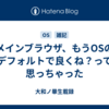 メインブラウザ、もうOSのデフォルトで良くね？って思っちゃった