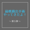 扁桃摘出手術やってきたよ！〜第５弾〜