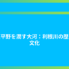 関東平野を潤す大河：利根川の歴史と文化