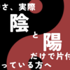 世の中さ、実際陰と陽だけで片付くの？…と思っている方へ