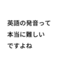 英語の発音って本当に難しいですよね