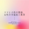 ママと子供の関係、女性の幸福度と教育 vol.2　〜親が幸福である事〜