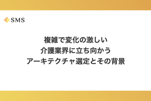 複雑で変化の激しい介護業界に立ち向かうアーキテクチャ選定とその背景