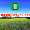 後期高齢者をスマホデビューさせた！