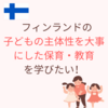 フィンランドの「子どもの主体性のある保育・教育」を学びたい