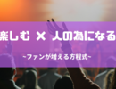 自分が楽しめることを、人の為になる形に出来ればファンは増える！