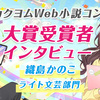 第8回カクヨムWeb小説コンテスト　大賞受賞者インタビュー｜織島かのこ【ライト文芸部門】