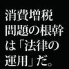 消費増税問題の根幹は「法案整備」と「法の運用」違いである