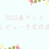 2022春アニメ レビュー予定作品