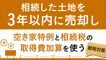  【節税対策】相続した土地を3年以内に売却し、空き家特例と相続税の取得費加算を使う