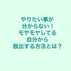 やりたいことが分からない！ モヤモヤしている自分から脱出する方法とは？