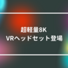 超軽量8K VRヘッドセット登場　山崎光春