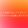 解約したお客さまにインタビューしてプロダクトの企画に活かすまで