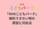 「NHKこどもパーク」が解約できない時の対処法！退会方法を解説！