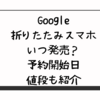 Google折りたたみスマホいつ発売？予約開始日・値段も紹介