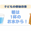 子どもの便秘改善に挑戦④朝は1杯のお水から！
