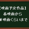 【映画上映予定作品】春からGW先くらいまでの予告が出てきた