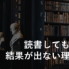 読書しても結果が出ない理由【結論：読後の行動に問題あり】