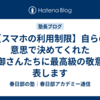 【スマホの利用制限】自らの意思で決めてくれた親御さんたちに最高級の敬意を表します