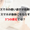 スマホの使い過ぎが危険!スマホが身体にもたらす3つの変化とは？